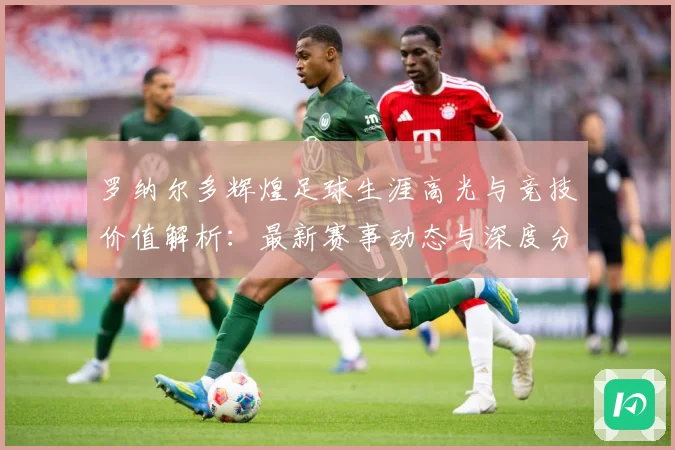 罗纳尔多辉煌足球生涯高光与竞技价值解析：最新赛事动态与深度分析