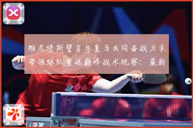 维尼修斯誓言与皇马共同奋战力求带领球队重返巅峰战术观察：最新赛事动态与深度分析
