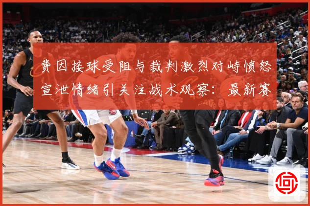 费因接球受阻与裁判激烈对峙愤怒宣泄情绪引关注战术观察：最新赛事动态与深度分析