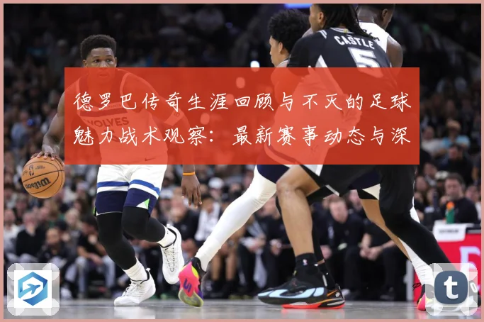 德罗巴传奇生涯回顾与不灭的足球魅力战术观察：最新赛事动态与深度分析
