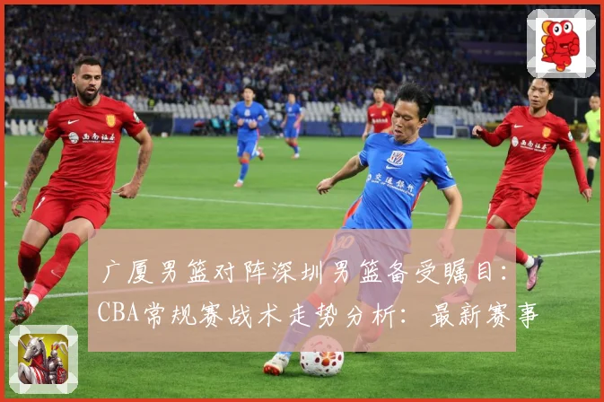 广厦男篮对阵深圳男篮备受瞩目：CBA常规赛战术走势分析：最新赛事动态与深度分析