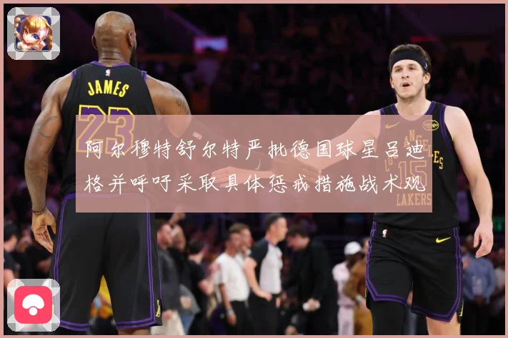 阿尔穆特舒尔特严批德国球星吕迪格并呼吁采取具体惩戒措施战术观察：最新赛事动态与深度分析
