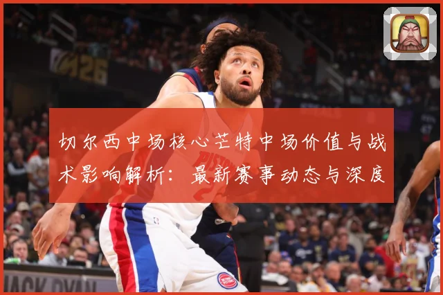切尔西中场核心芒特中场价值与战术影响解析：最新赛事动态与深度分析