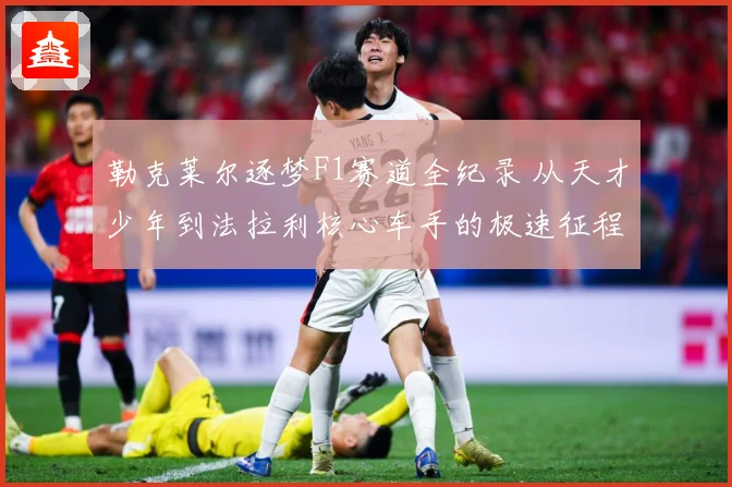 勒克莱尔逐梦F1赛道全纪录 从天才少年到法拉利核心车手的极速征程：最新赛事动态与深度分析