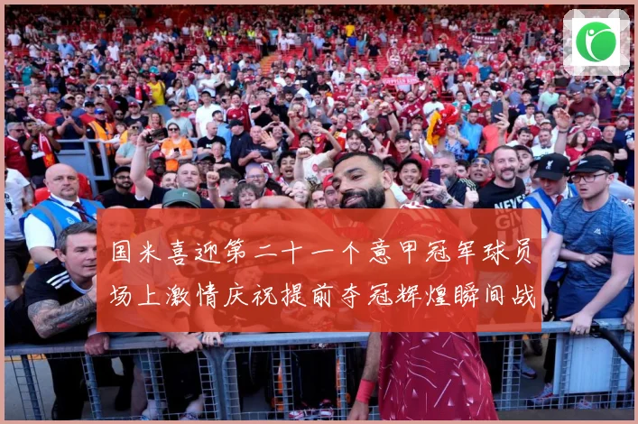 国米喜迎第二十一个意甲冠军球员场上激情庆祝提前夺冠辉煌瞬间战术观察：最新赛事动态与深度分析