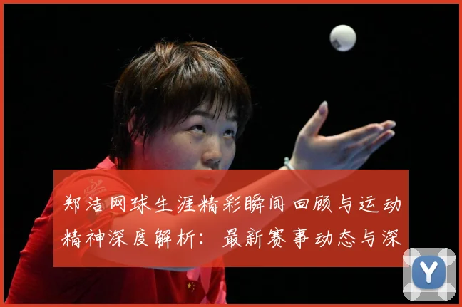 郑洁网球生涯精彩瞬间回顾与运动精神深度解析：最新赛事动态与深度分析
