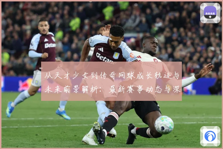从天才少女到传奇网球成长轨迹与未来前景解析：最新赛事动态与深度分析