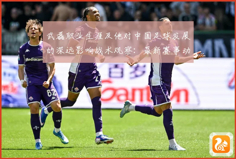 武磊职业生涯及他对中国足球发展的深远影响战术观察：最新赛事动态与深度分析