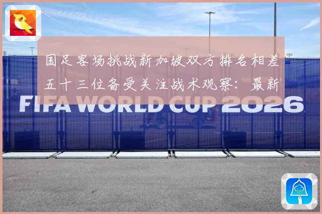 国足客场挑战新加坡双方排名相差五十三位备受关注战术观察：最新赛事动态与深度分析