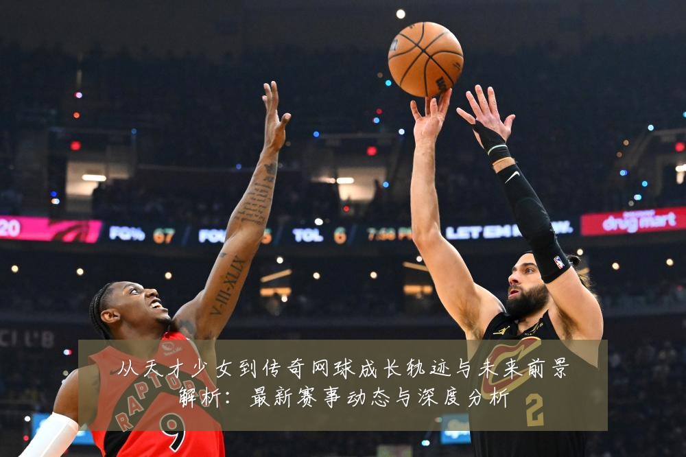 从天才少女到传奇网球成长轨迹与未来前景解析:最新赛事动态与深度分析
