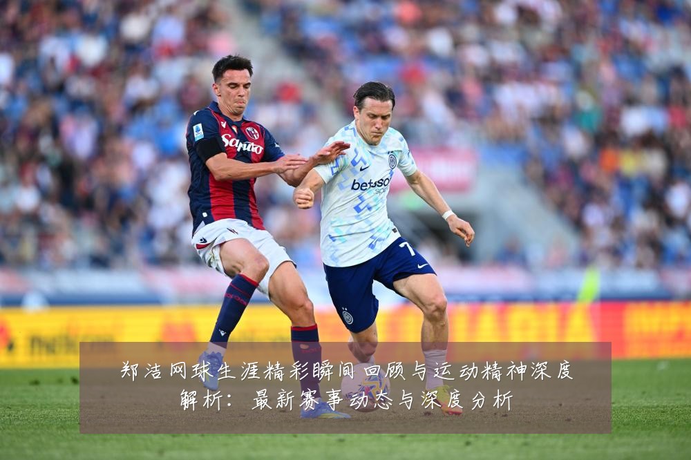 郑洁网球生涯精彩瞬间回顾与运动精神深度解析:最新赛事动态与深度分析