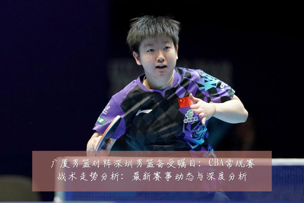 广厦男篮对阵深圳男篮备受瞩目:CBA常规赛战术走势分析:最新赛事动态与深度分析