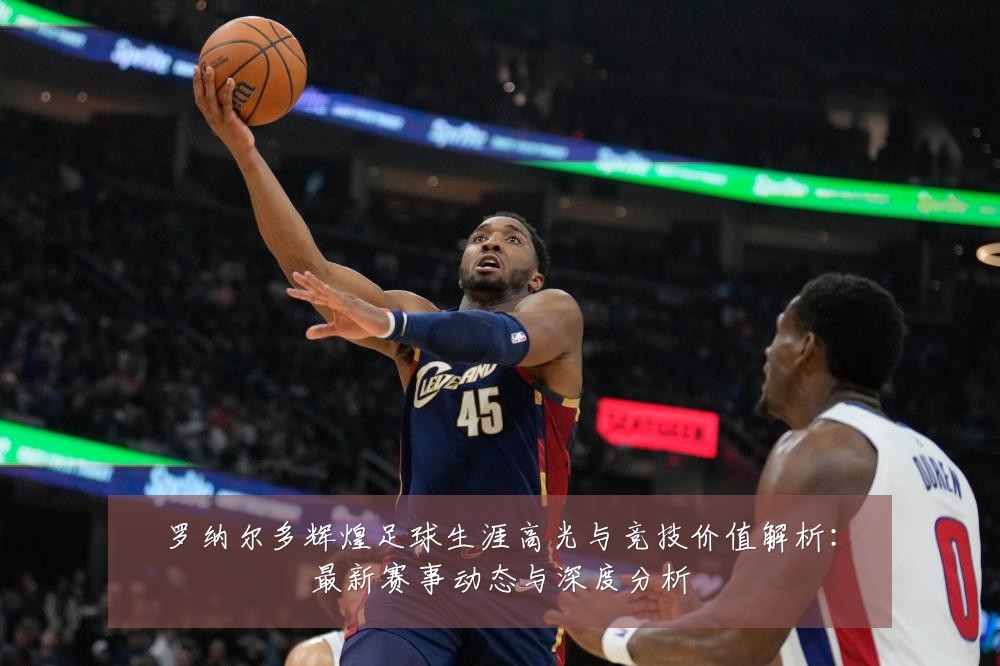 罗纳尔多辉煌足球生涯高光与竞技价值解析:最新赛事动态与深度分析