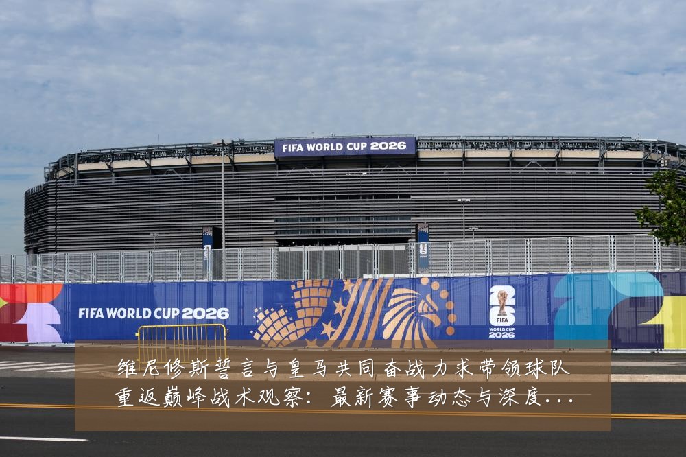 维尼修斯誓言与皇马共同奋战力求带领球队重返巅峰战术观察：最新赛事动态与深度分析