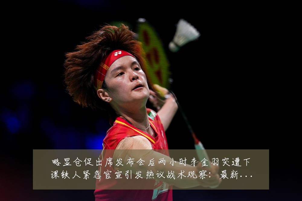 略显仓促出席发布会后两小时李金羽突遭下课铁人紧急官宣引发热议战术观察:最新赛事动态与深度分析